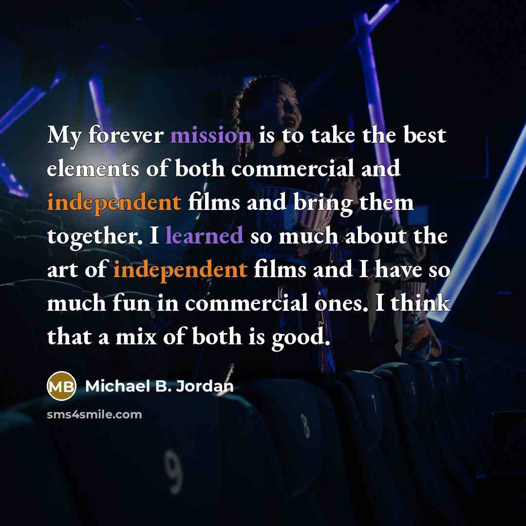 “My forever mission is to take the best elements of both commercial and independent films and bring them together. I learned so much about the art of independent films and I have so much fun in commercial ones. I think that a mix of both is good.” quote by Michael B. Jordan