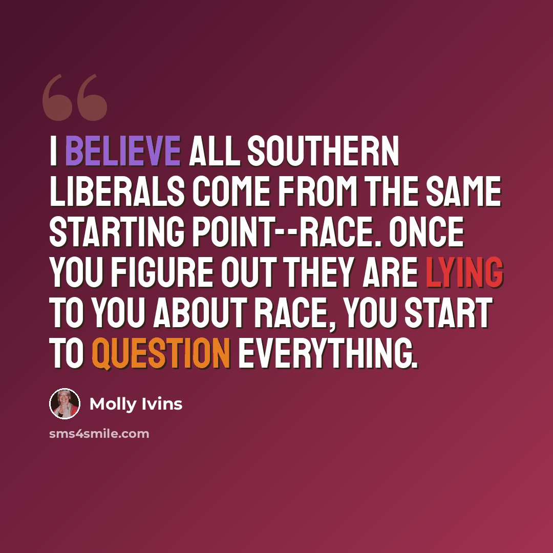 “I believe all Southern liberals come from the same starting point--race. Once you figure out they are lying to you about race, you start to question everything.” quote by Molly Ivins