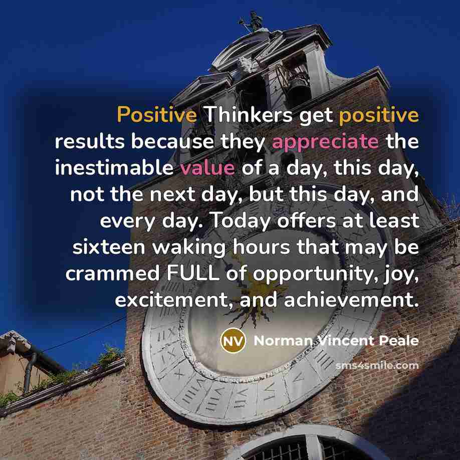 “Positive Thinkers get positive results because they appreciate the inestimable value of a day, this day, not the next day, but this day, and every day. Today offers at least sixteen waking hours that may be crammed FULL of opportunity, joy, excitement, and achievement.” quote by Norman Vincent Peale