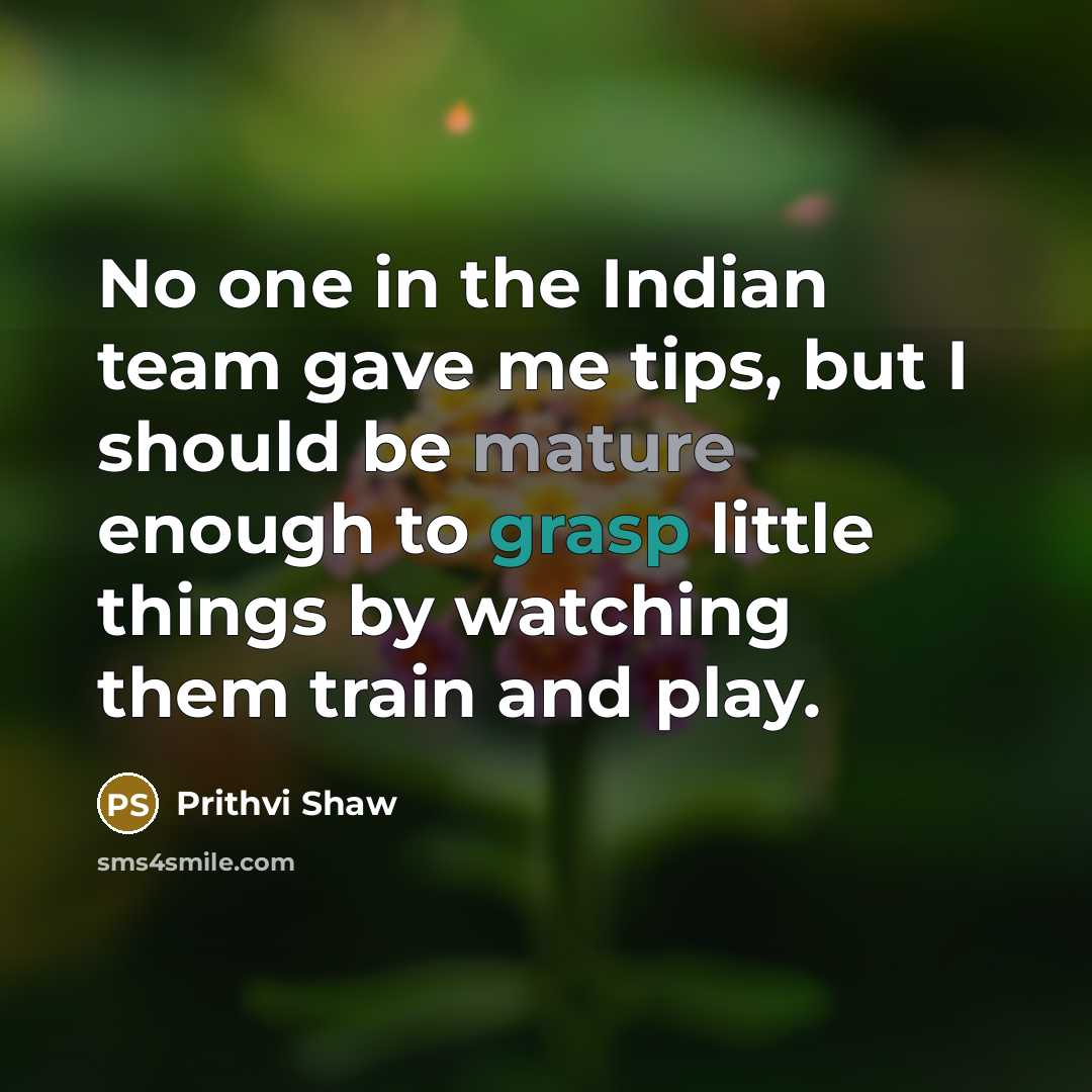 “No one in the Indian team gave me tips, but I should be mature enough to grasp little things by watching them train and play.” quote by Prithvi Shaw