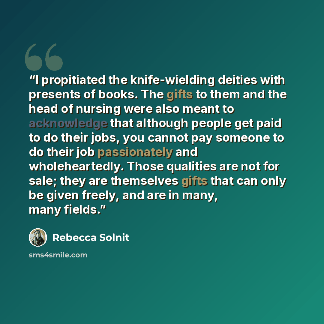 “I propitiated the knife-wielding deities with presents of books. The gifts to them and the head of nursing were also meant to acknowledge that although people get paid to do their jobs, you cannot pay someone to do their job passionately and wholeheartedly. Those qualities are not for sale; they…” quote by Rebecca Solnit