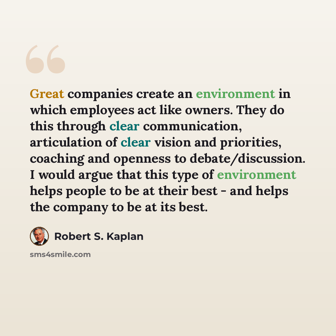 “Great companies create an environment in which employees act like owners. They do this through clear communication, articulation of clear vision and priorities, coaching and openness to debate/discussion. I would argue that this type of environment helps people to be at their best - and helps the…” quote by Robert S. Kaplan