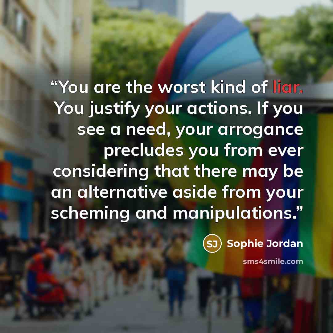 “You are the worst kind of liar. You justify your actions. If you see a need, your arrogance precludes you from ever considering that there may be an alternative aside from your scheming and manipulations.” quote by Sophie Jordan