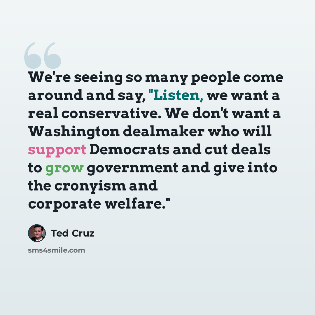 “We're seeing so many people come around and say, "Listen, we want a real conservative. We don't want a Washington dealmaker who will support Democrats and cut deals to grow government and give into the cronyism and corporate welfare."” quote by Ted Cruz