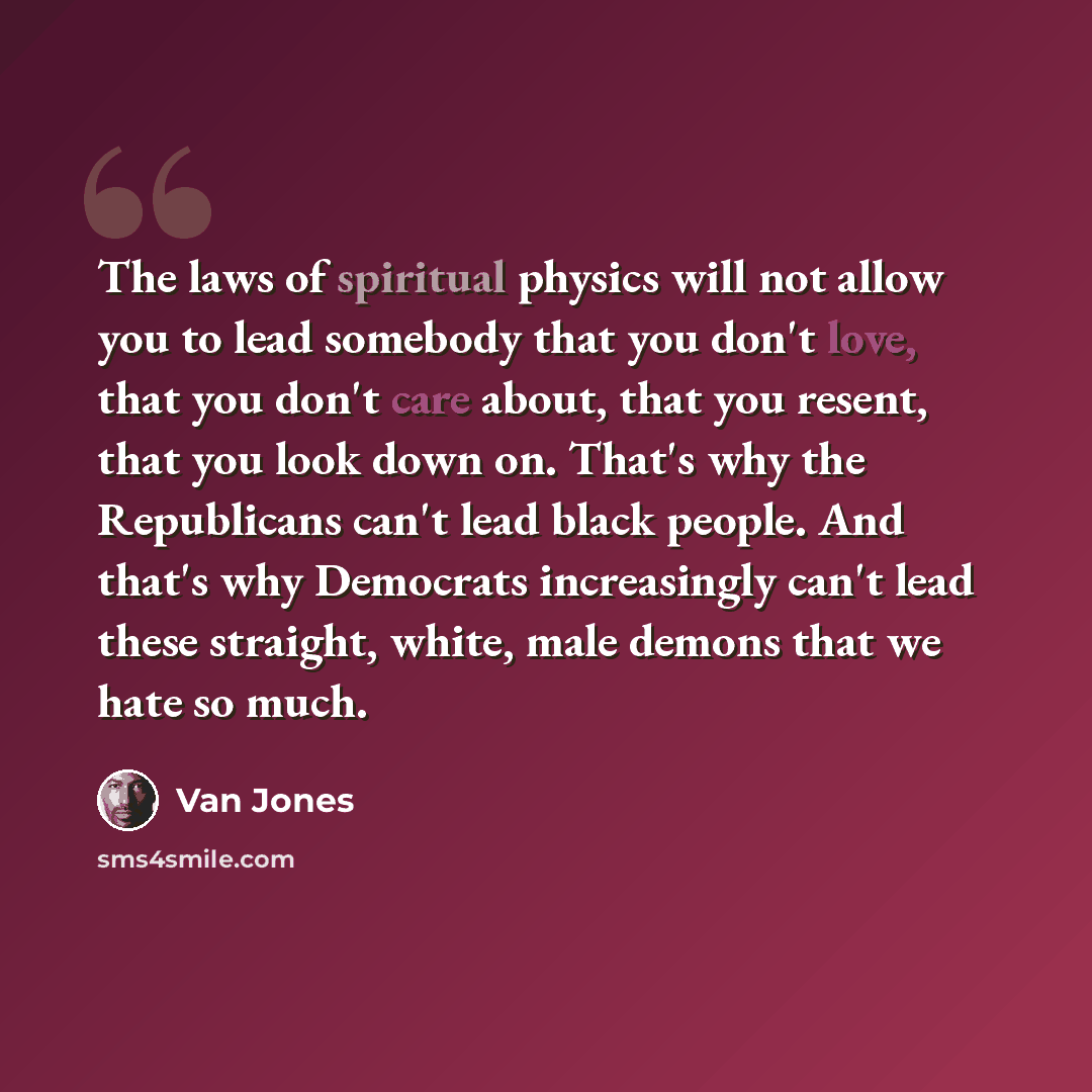 “The laws of spiritual physics will not allow you to lead somebody that you don't love, that you don't care about, that you resent, that you look down on. That's why the Republicans can't lead black people. And that's why Democrats increasingly can't lead these straight, white, male demons that we…” quote by Van Jones