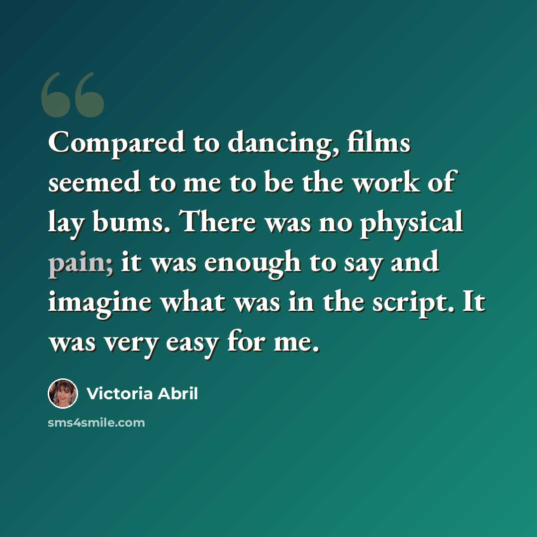 “Compared to dancing, films seemed to me to be the work of lay bums. There was no physical pain; it was enough to say and imagine what was in the script. It was very easy for me.” quote by Victoria Abril