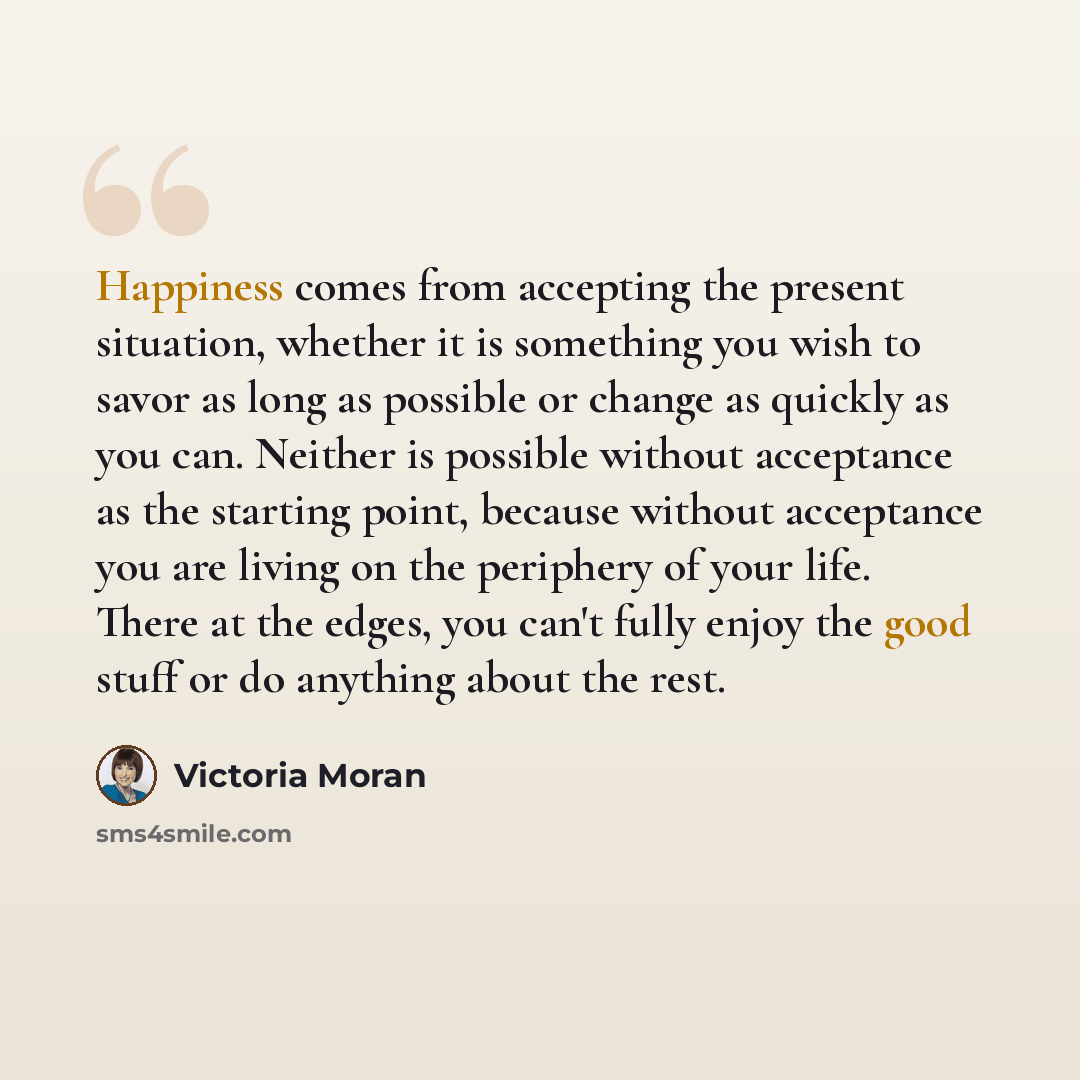 “Happiness comes from accepting the present situation, whether it is something you wish to savor as long as possible or change as quickly as you can. Neither is possible without acceptance as the starting point, because without acceptance you are living on the periphery of your life. There at the…” quote by Victoria Moran