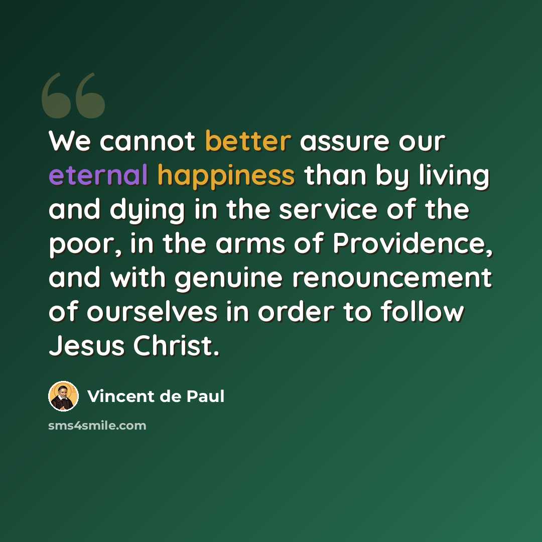 “We cannot better assure our eternal happiness than by living and dying in the service of the poor, in the arms of Providence, and with genuine renouncement of ourselves in order to follow Jesus Christ.” quote by Vincent de Paul