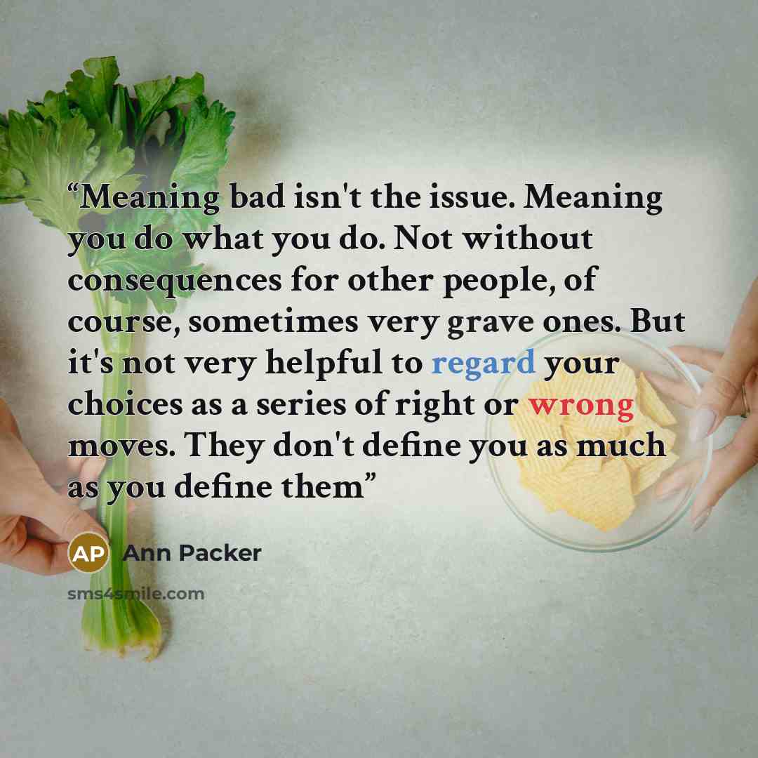 “Meaning bad isn't the issue. Meaning you do what you do. Not without consequences for other people, of course, sometimes very grave ones. But it's not very helpful to regard your choices as a series of right or wrong moves. They don't define you as much as you define them” quote by Ann Packer