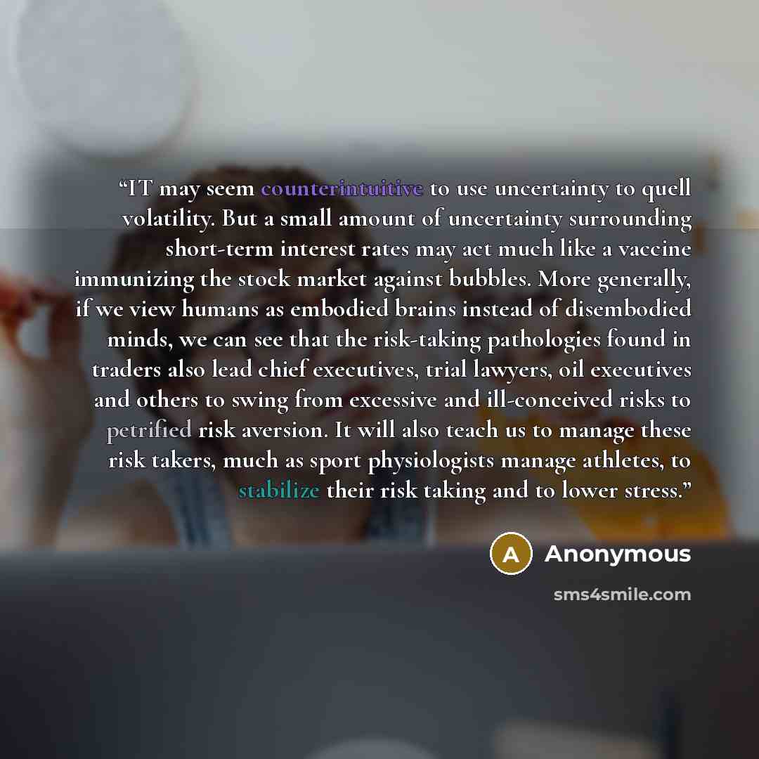 “IT may seem counterintuitive to use uncertainty to quell volatility. But a small amount of uncertainty surrounding short-term interest rates may act much like a vaccine immunizing the stock market against bubbles. More generally, if we view humans as embodied brains instead of disembodied minds…” quote by Anonymous
