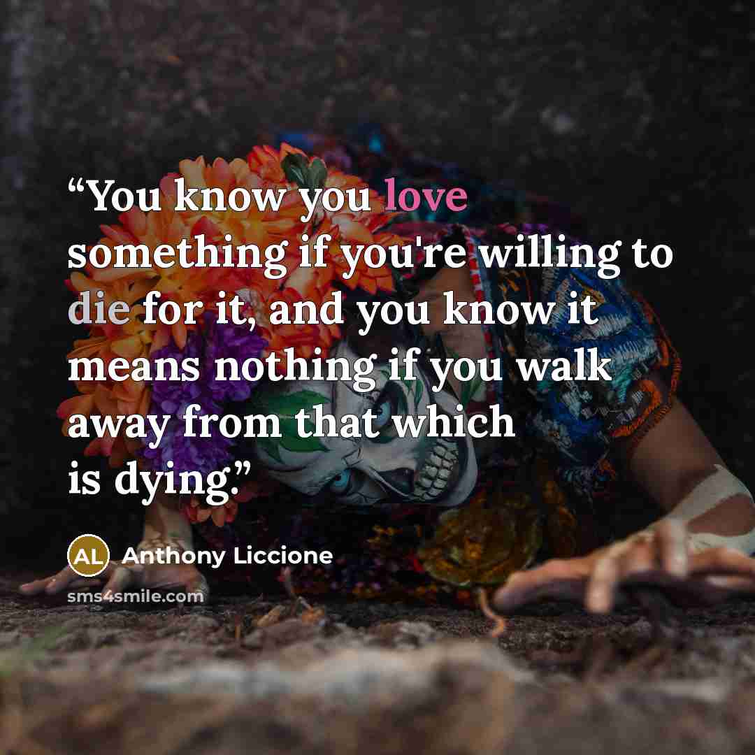 “You know you love something if you're willing to die for it, and you know it means nothing if you walk away from that which is dying.” quote by Anthony Liccione