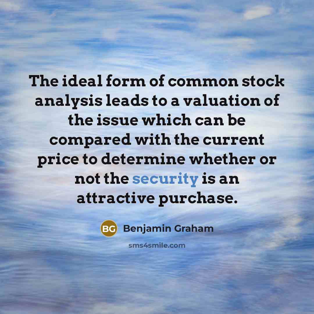 “The ideal form of common stock analysis leads to a valuation of the issue which can be compared with the current price to determine whether or not the security is an attractive purchase.” quote by Benjamin Graham