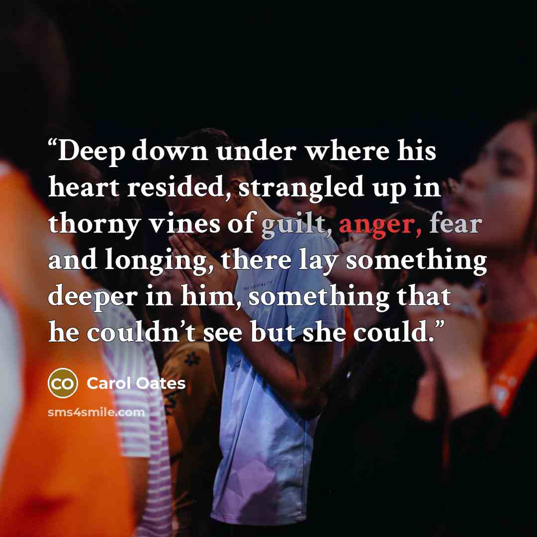 “Deep down under where his heart resided, strangled up in thorny vines of guilt, anger, fear and longing, there lay something deeper in him, something that he couldn’t see but she could.” quote by Carol Oates