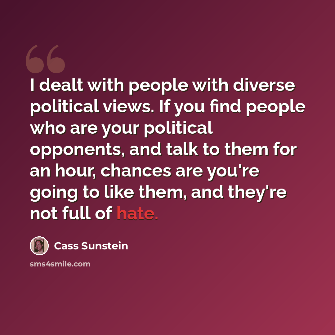 “I dealt with people with diverse political views. If you find people who are your political opponents, and talk to them for an hour, chances are you're going to like them, and they're not full of hate.” quote by Cass Sunstein