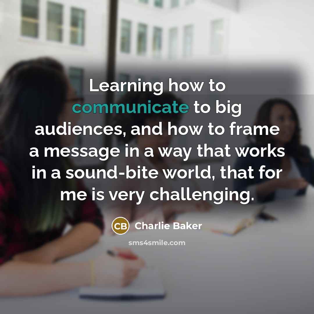 “Learning how to communicate to big audiences, and how to frame a message in a way that works in a sound-bite world, that for me is very challenging.” quote by Charlie Baker