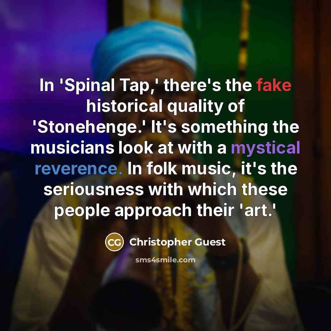 “In 'Spinal Tap,' there's the fake historical quality of 'Stonehenge.' It's something the musicians look at with a mystical reverence. In folk music, it's the seriousness with which these people approach their 'art.'” quote by Christopher Guest
