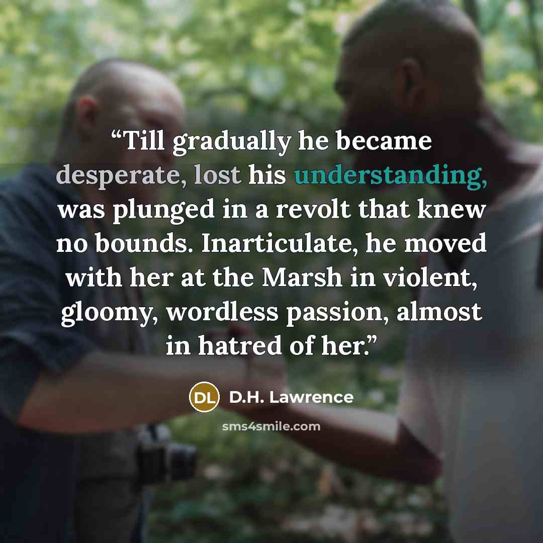 “Till gradually he became desperate, lost his understanding, was plunged in a revolt that knew no bounds. Inarticulate, he moved with her at the Marsh in violent, gloomy, wordless passion, almost in hatred of her.” quote by D.H. Lawrence