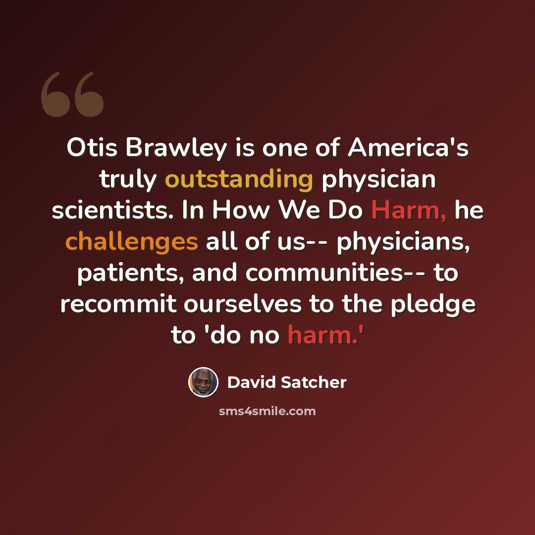 “Otis Brawley is one of America's truly outstanding physician scientists. In How We Do Harm, he challenges all of us-- physicians, patients, and communities-- to recommit ourselves to the pledge to 'do no harm.'” quote by David Satcher