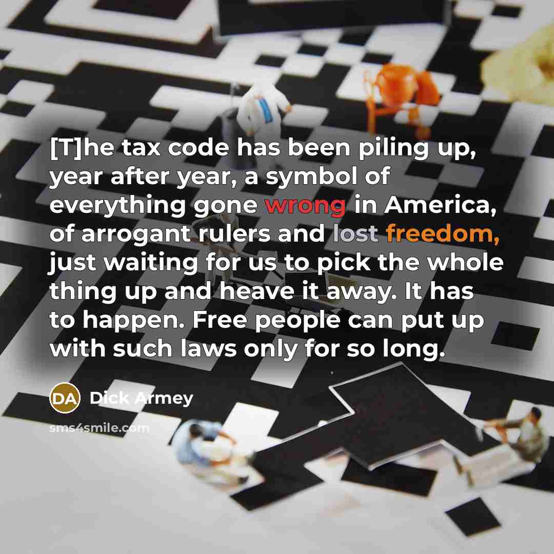 “[T]he tax code has been piling up, year after year, a symbol of everything gone wrong in America, of arrogant rulers and lost freedom, just waiting for us to pick the whole thing up and heave it away. It has to happen. Free people can put up with such laws only for so long.” quote by Dick Armey