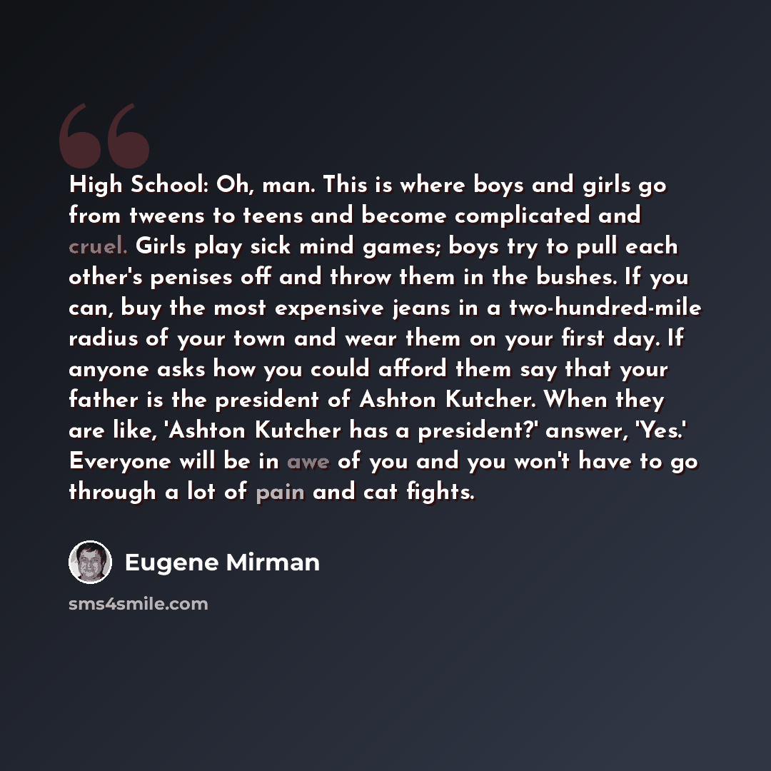 “High School: Oh, man. This is where boys and girls go from tweens to teens and become complicated and cruel. Girls play sick mind games; boys try to pull each other's penises off and throw them in the bushes. If you can, buy the most expensive jeans in a two-hundred-mile radius of your town and…” quote by Eugene Mirman