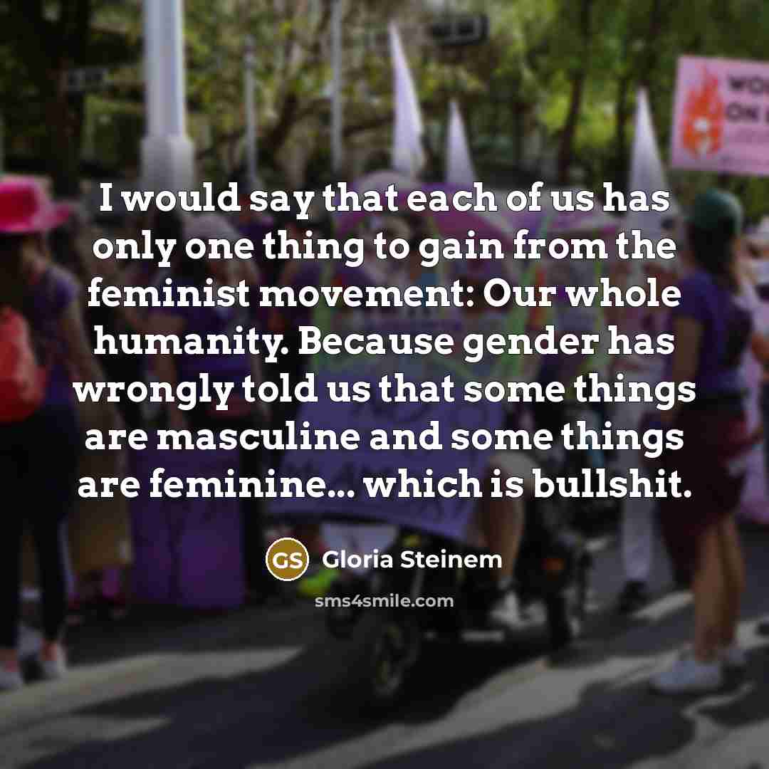 “I would say that each of us has only one thing to gain from the feminist movement: Our whole humanity. Because gender has wrongly told us that some things are masculine and some things are feminine... which is bullshit.” quote by Gloria Steinem