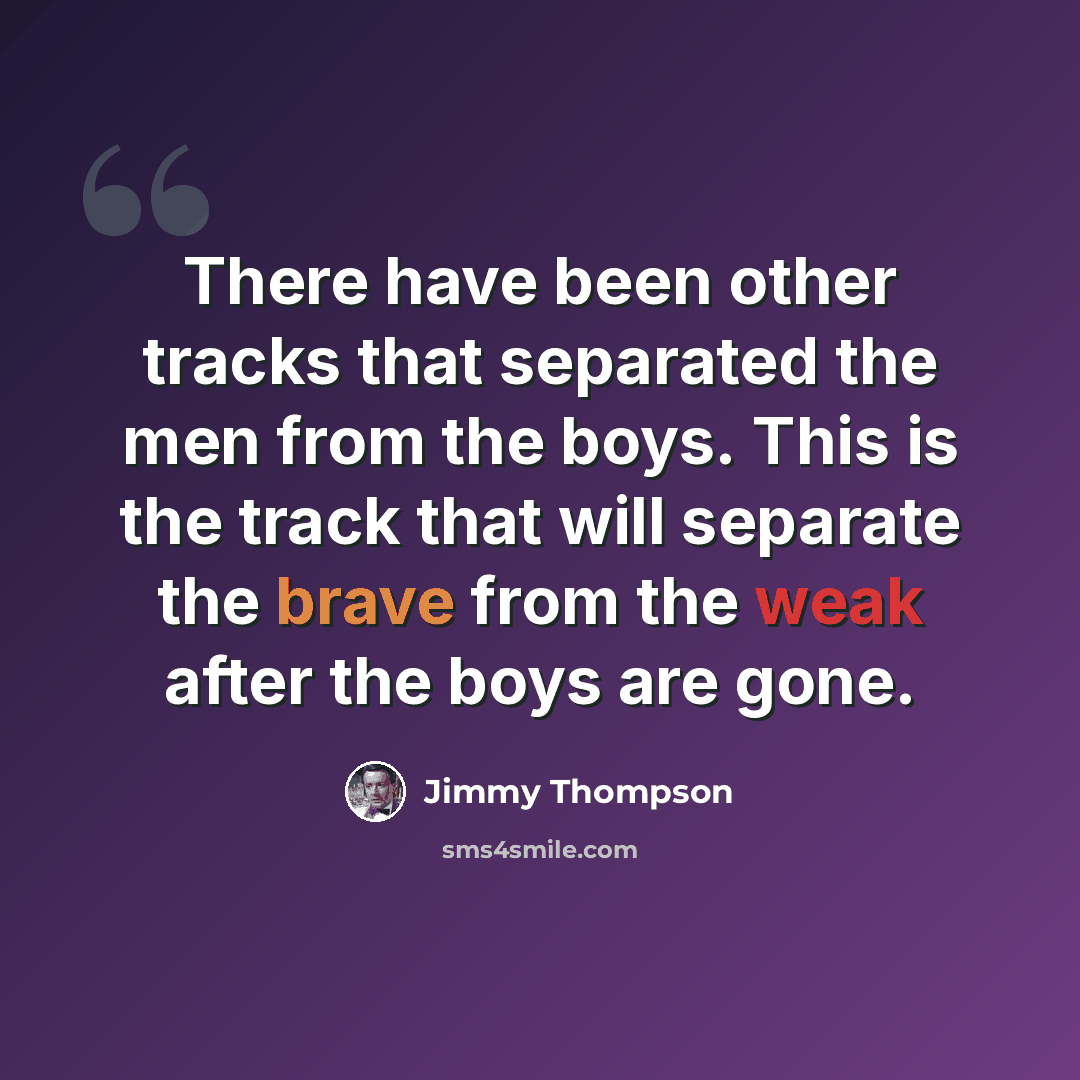 “There have been other tracks that separated the men from the boys. This is the track that will separate the brave from the weak after the boys are gone.” quote by Jimmy Thompson
