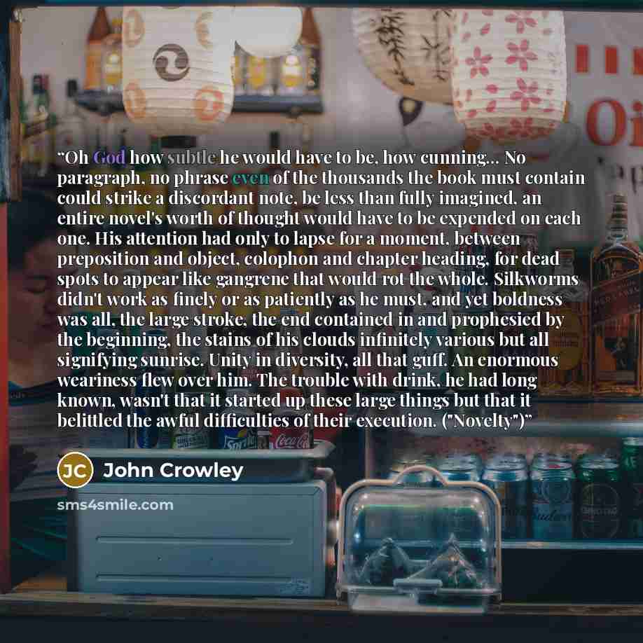 “Oh God how subtle he would have to be, how cunning... No paragraph, no phrase even of the thousands the book must contain could strike a discordant note, be less than fully imagined, an entire novel's worth of thought would have to be expended on each one. His attention had only to lapse for a…” quote by John Crowley