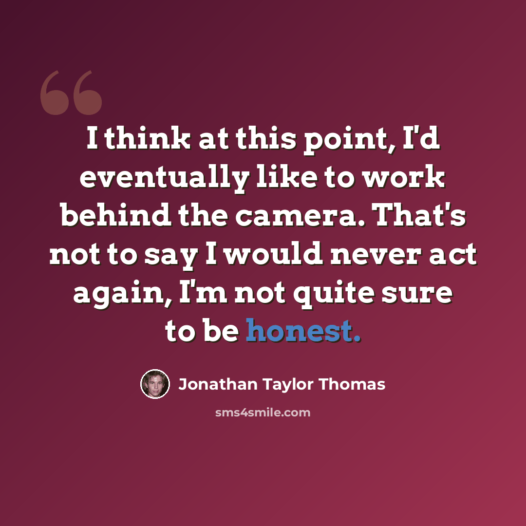 “I think at this point, I'd eventually like to work behind the camera. That's not to say I would never act again, I'm not quite sure to be honest.” quote by Jonathan Taylor Thomas