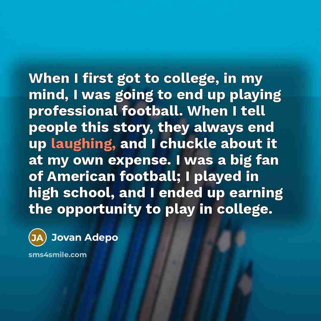 “When I first got to college, in my mind, I was going to end up playing professional football. When I tell people this story, they always end up laughing, and I chuckle about it at my own expense. I was a big fan of American football; I played in high school, and I ended up earning the opportunity…” quote by Jovan Adepo