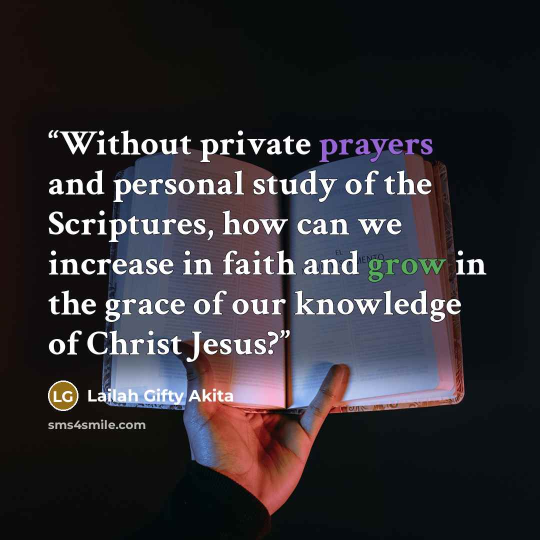 “Without private prayers and personal study of the Scriptures, how can we increase in faith and grow in the grace of our knowledge of Christ Jesus?” quote by Lailah Gifty Akita
