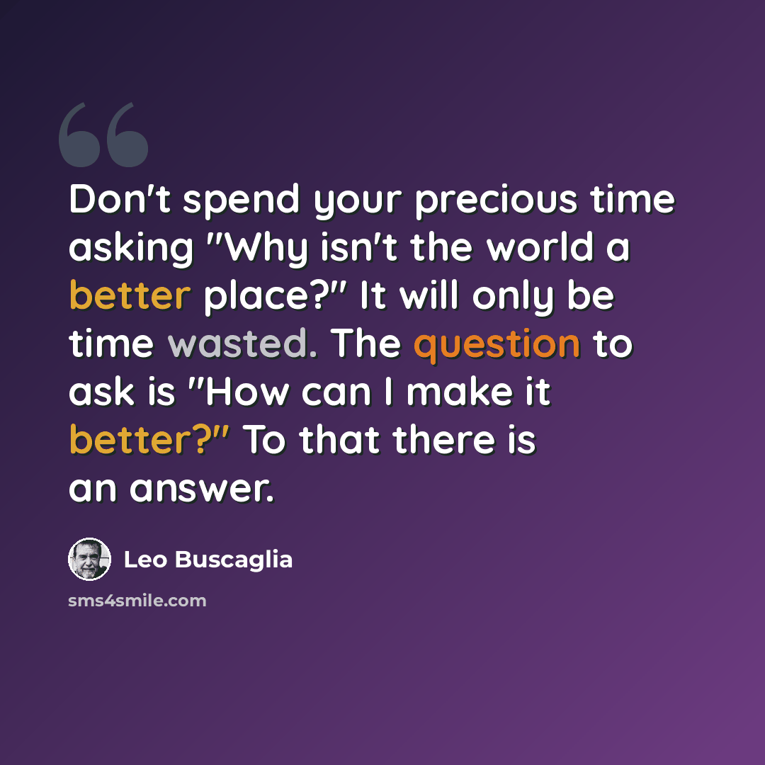 “Don't spend your precious time asking "Why isn't the world a better place?" It will only be time wasted. The question to ask is "How can I make it better?" To that there is an answer.” quote by Leo Buscaglia
