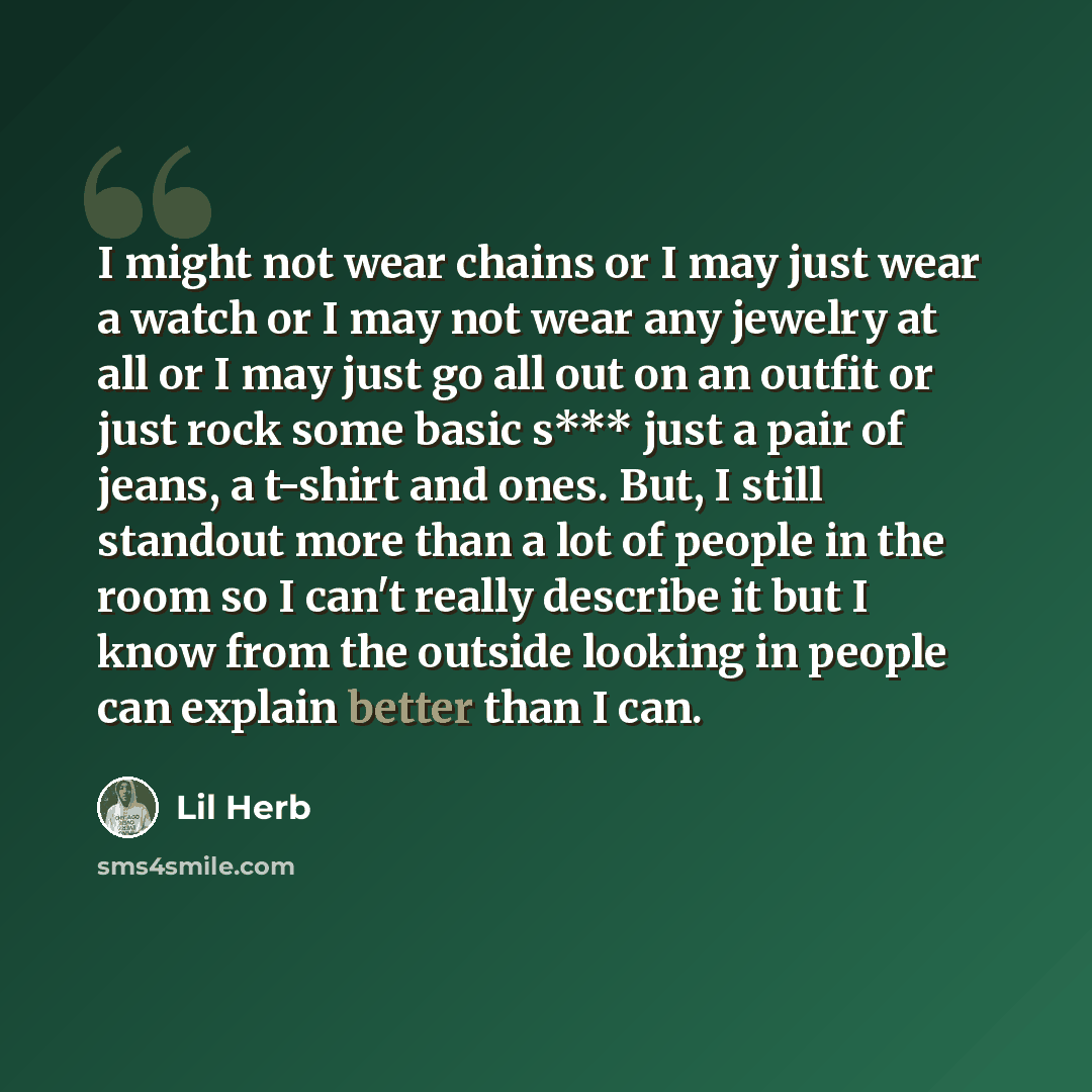 “I might not wear chains or I may just wear a watch or I may not wear any jewelry at all or I may just go all out on an outfit or just rock some basic s*** just a pair of jeans, a t-shirt and ones. But, I still standout more than a lot of people in the room so I can't really describe it but I know…” quote by Lil Herb