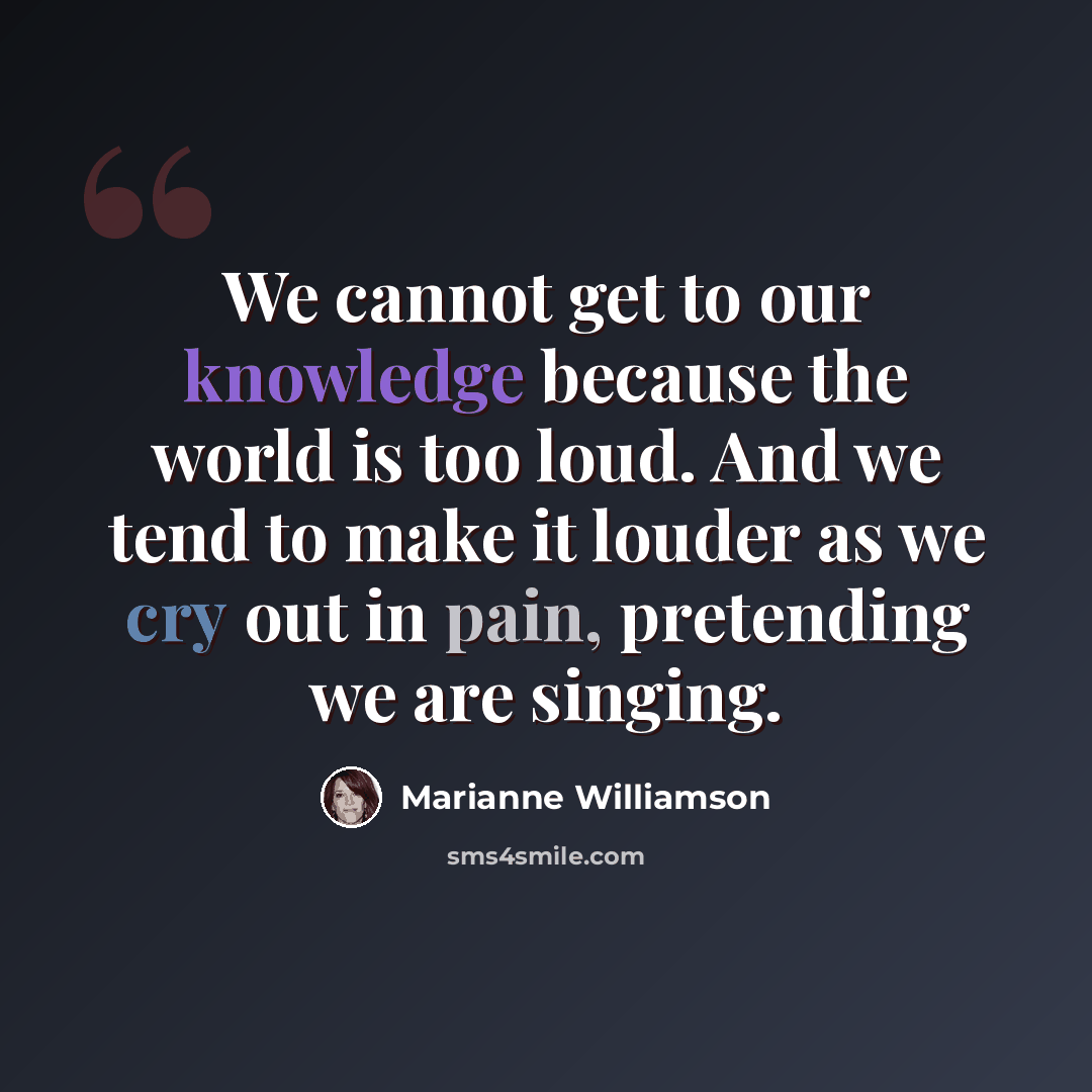 “We cannot get to our knowledge because the world is too loud. And we tend to make it louder as we cry out in pain, pretending we are singing.” quote by Marianne Williamson