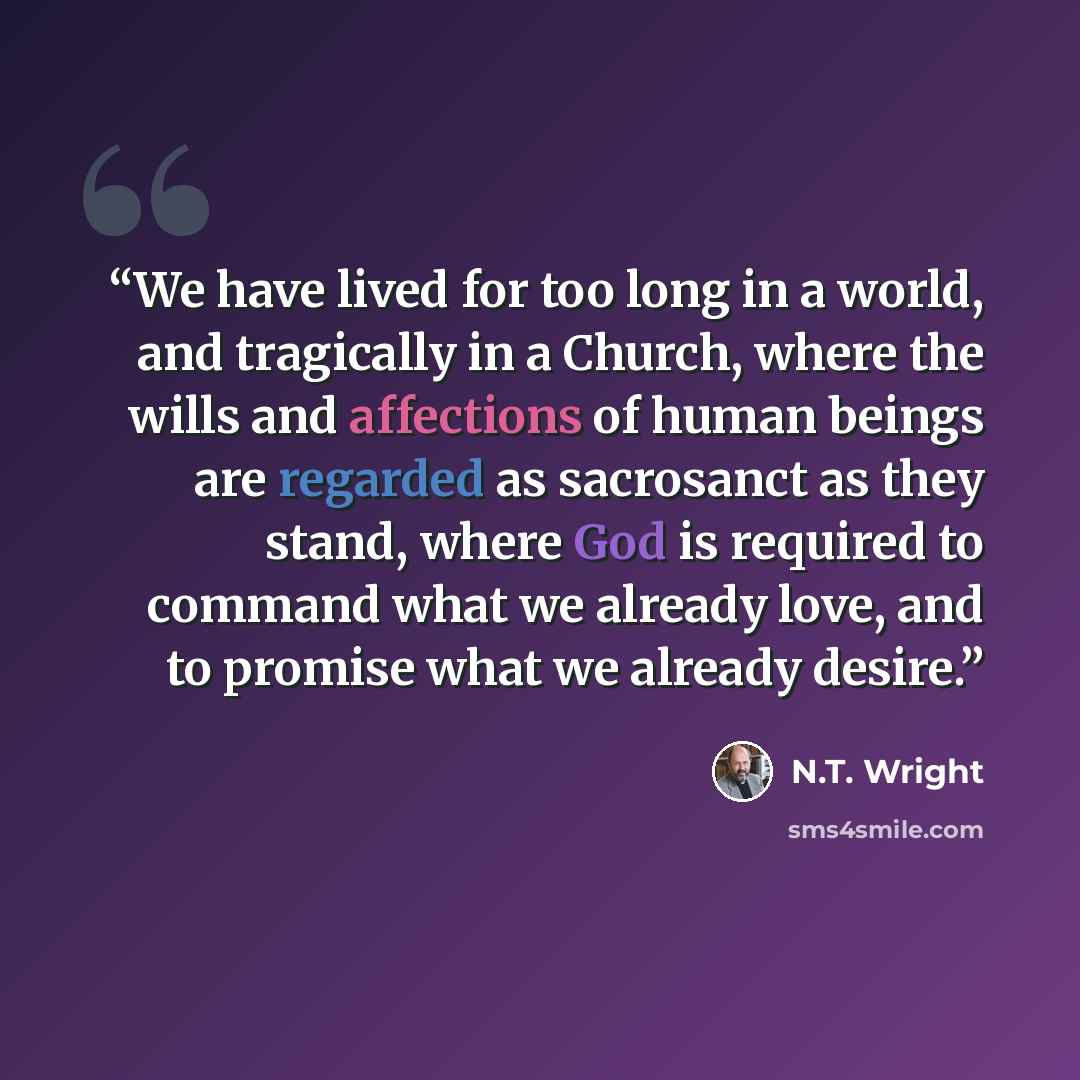 “We have lived for too long in a world, and tragically in a Church, where the wills and affections of human beings are regarded as sacrosanct as they stand, where God is required to command what we already love, and to promise what we already desire.” quote by n.t. Wright
