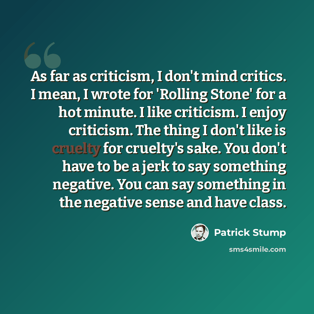 “As far as criticism, I don't mind critics. I mean, I wrote for 'Rolling Stone' for a hot minute. I like criticism. I enjoy criticism. The thing I don't like is cruelty for cruelty's sake. You don't have to be a jerk to say something negative. You can say something in the negative sense and have…” quote by Patrick Stump