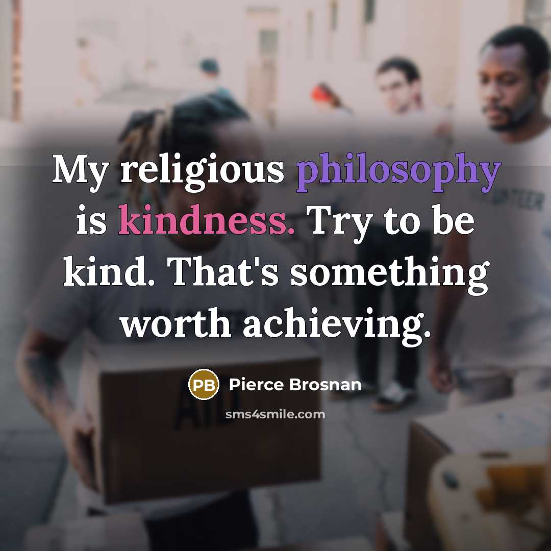 “My religious philosophy is kindness. Try to be kind. That's something worth achieving.” quote by Pierce Brosnan