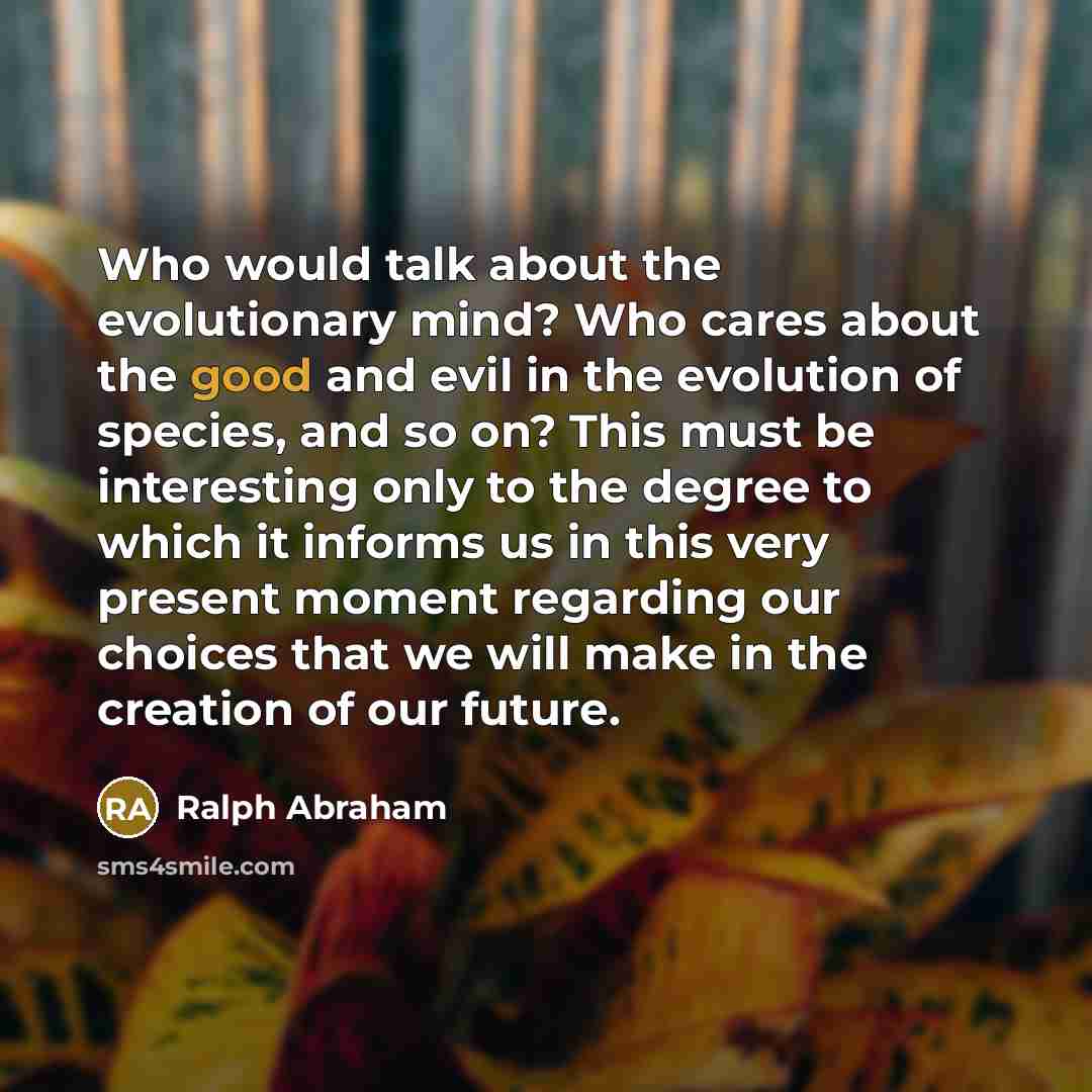 “Who would talk about the evolutionary mind? Who cares about the good and evil in the evolution of species, and so on? This must be interesting only to the degree to which it informs us in this very present moment regarding our choices that we will make in the creation of our future.” quote by Ralph Abraham
