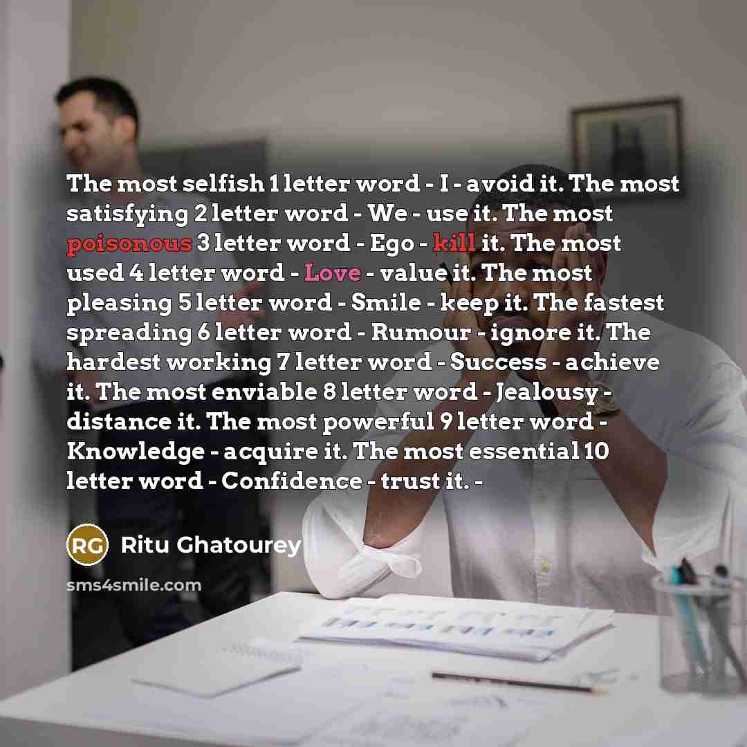“The most selfish 1 letter word - I - avoid it. The most satisfying 2 letter word - We - use it. The most poisonous 3 letter word - Ego - kill it. The most used 4 letter word - Love - value it. The most pleasing 5 letter word - Smile - keep it. The fastest spreading 6 letter word - Rumour - ignore…” quote by Ritu Ghatourey