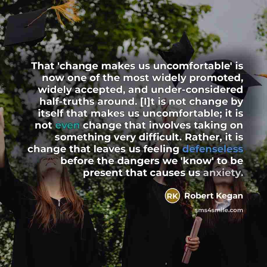 “That 'change makes us uncomfortable' is now one of the most widely promoted, widely accepted, and under-considered half-truths around. [I]t is not change by itself that makes us uncomfortable; it is not even change that involves taking on something very difficult. Rather, it is change that leaves…” quote by Robert Kegan