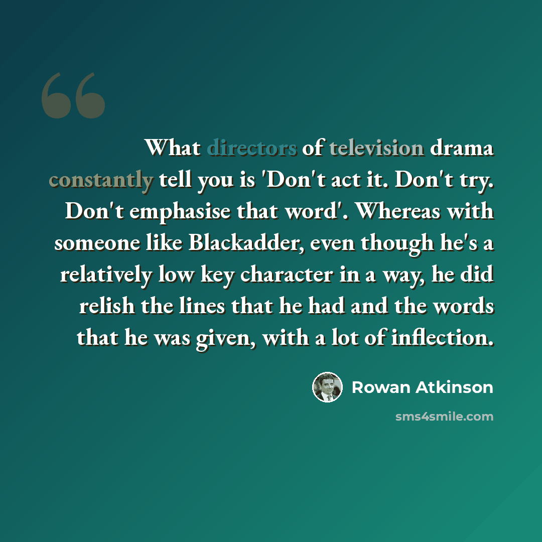 “What directors of television drama constantly tell you is 'Don't act it. Don't try. Don't emphasise that word'. Whereas with someone like Blackadder, even though he's a relatively low key character in a way, he did relish the lines that he had and the words that he was given, with a lot of…” quote by Rowan Atkinson
