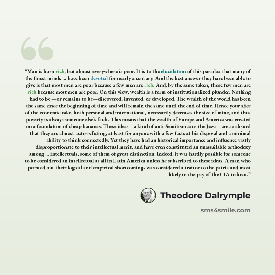 “Man is born rich, but almost everywhere is poor. It is to the elucidation of this paradox that many of the finest minds ... have been devoted for nearly a century. And the best answer they have been able to give is that most men are poor because a few men are rich. And, by the same token, those…” quote by Theodore Dalrymple