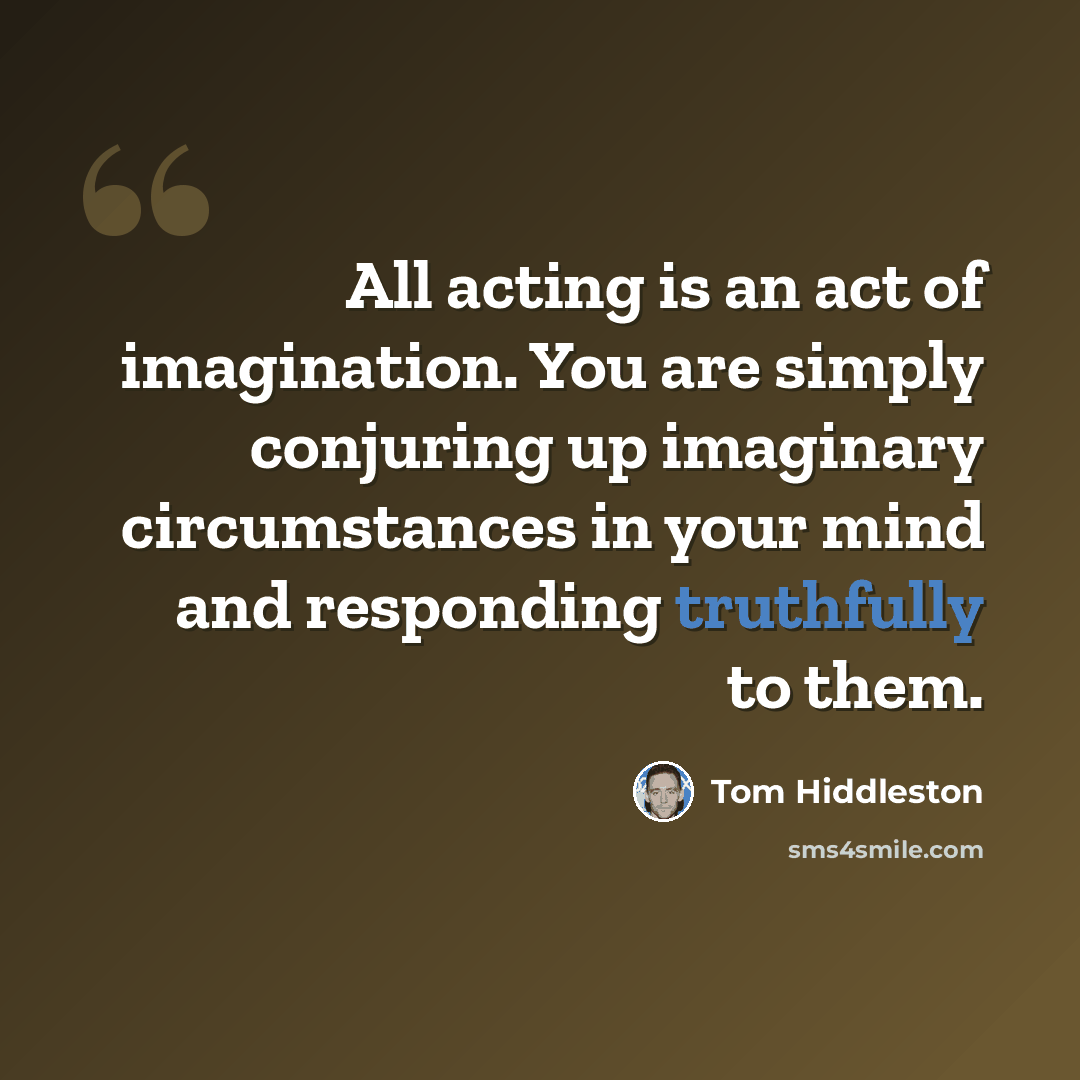 “All acting is an act of imagination. You are simply conjuring up imaginary circumstances in your mind and responding truthfully to them.” quote by Tom Hiddleston