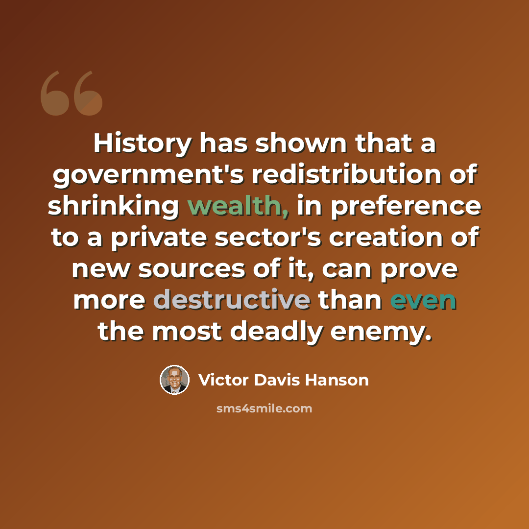 “History has shown that a government's redistribution of shrinking wealth, in preference to a private sector's creation of new sources of it, can prove more destructive than even the most deadly enemy.” quote by Victor Davis Hanson