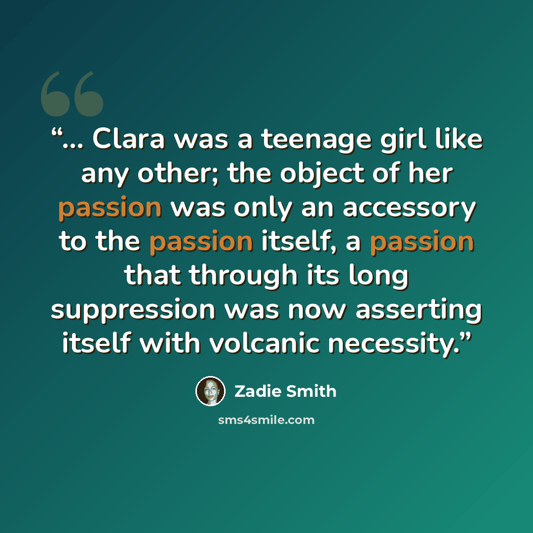 “... Clara was a teenage girl like any other; the object of her passion was only an accessory to the passion itself, a passion that through its long suppression was now asserting itself with volcanic necessity.” quote by Zadie Smith