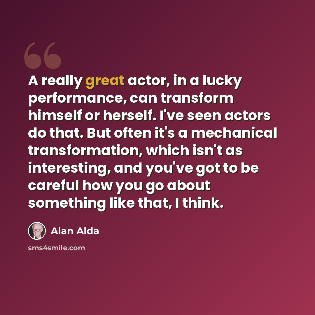 “A really great actor, in a lucky performance, can transform himself or herself. I've seen actors do that. But often it's a mechanical transformation, which isn't as interesting, and you've got to be careful how you go about something like that, I think.” quote by Alan Alda