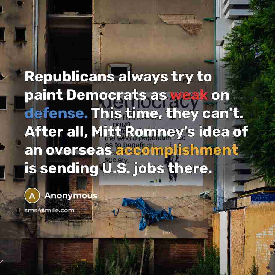 “Republicans always try to paint Democrats as weak on defense. This time, they can't. After all, Mitt Romney's idea of an overseas accomplishment is sending U.S. jobs there.” quote by Anonymous