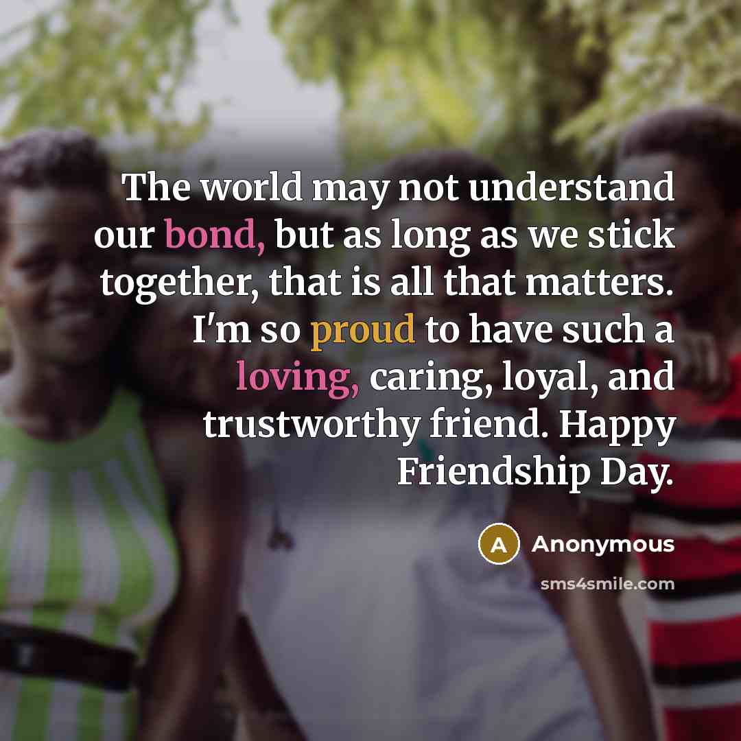 “The world may not understand our bond, but as long as we stick together, that is all that matters. I'm so proud to have such a loving, caring, loyal, and trustworthy friend. Happy Friendship Day.” quote by Anonymous