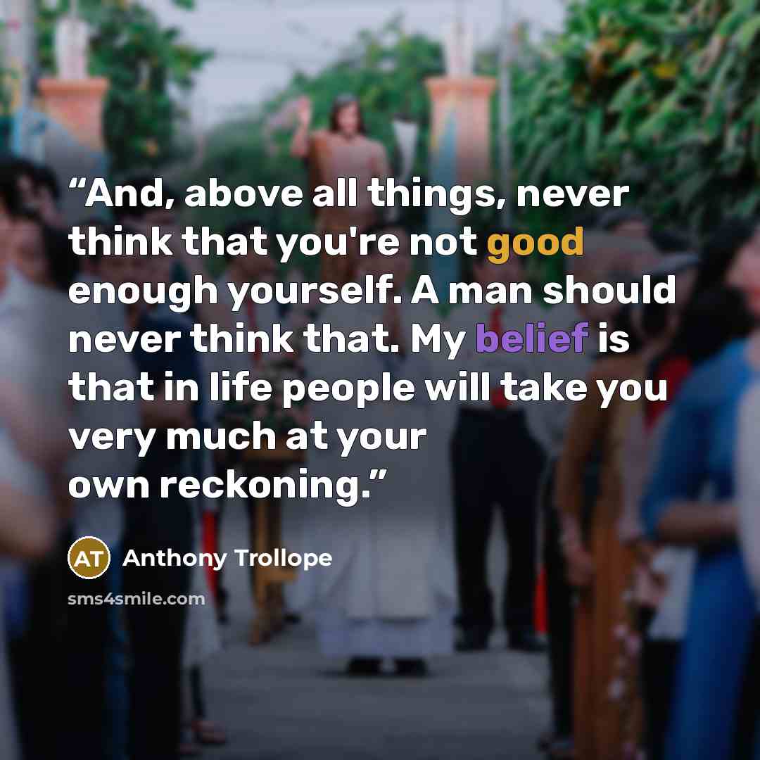 “And, above all things, never think that you're not good enough yourself. A man should never think that. My belief is that in life people will take you very much at your own reckoning.” quote by Anthony Trollope