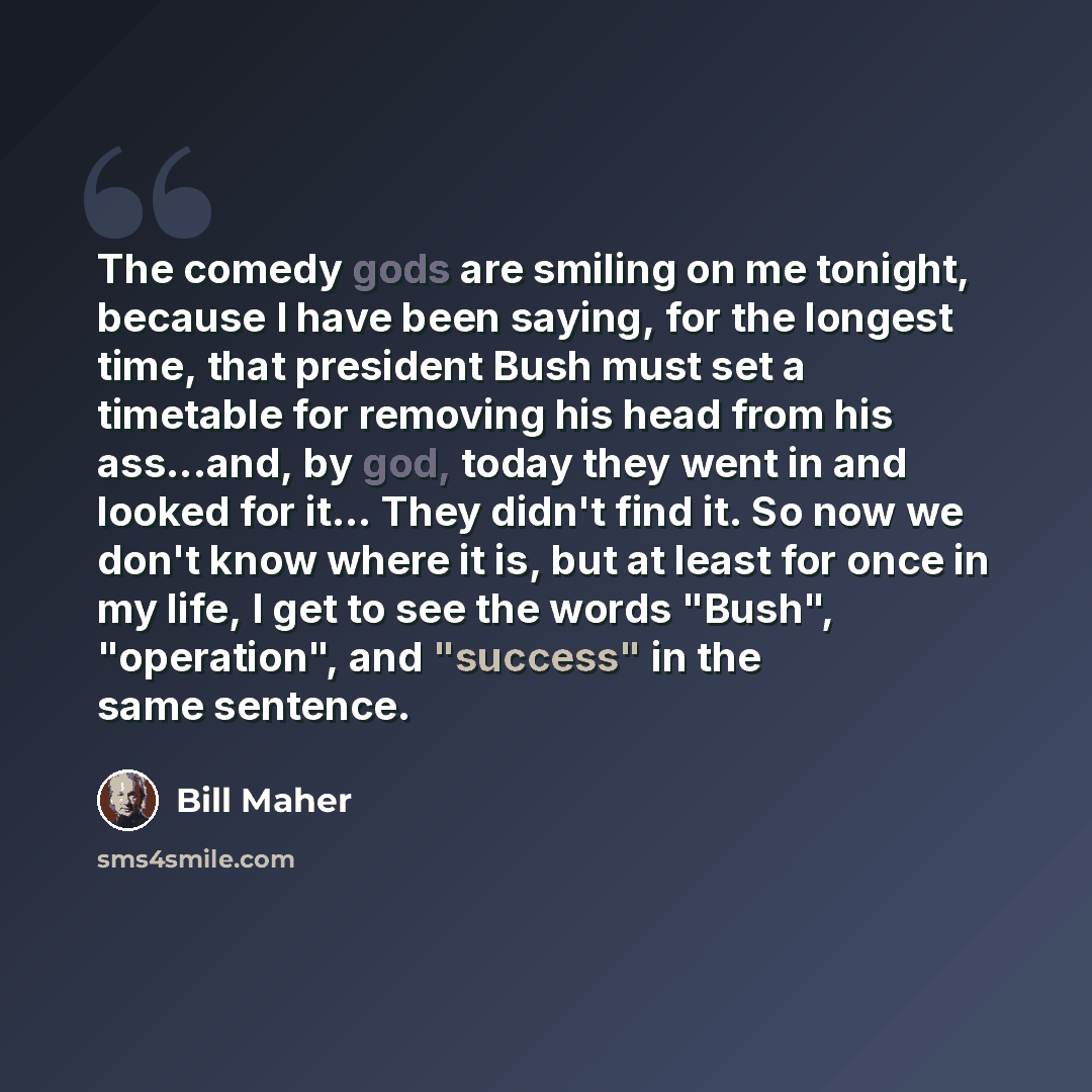 “The comedy gods are smiling on me tonight, because I have been saying, for the longest time, that president Bush must set a timetable for removing his head from his ass...and, by god, today they went in and looked for it... They didn't find it. So now we don't know where it is, but at least for…” quote by Bill Maher