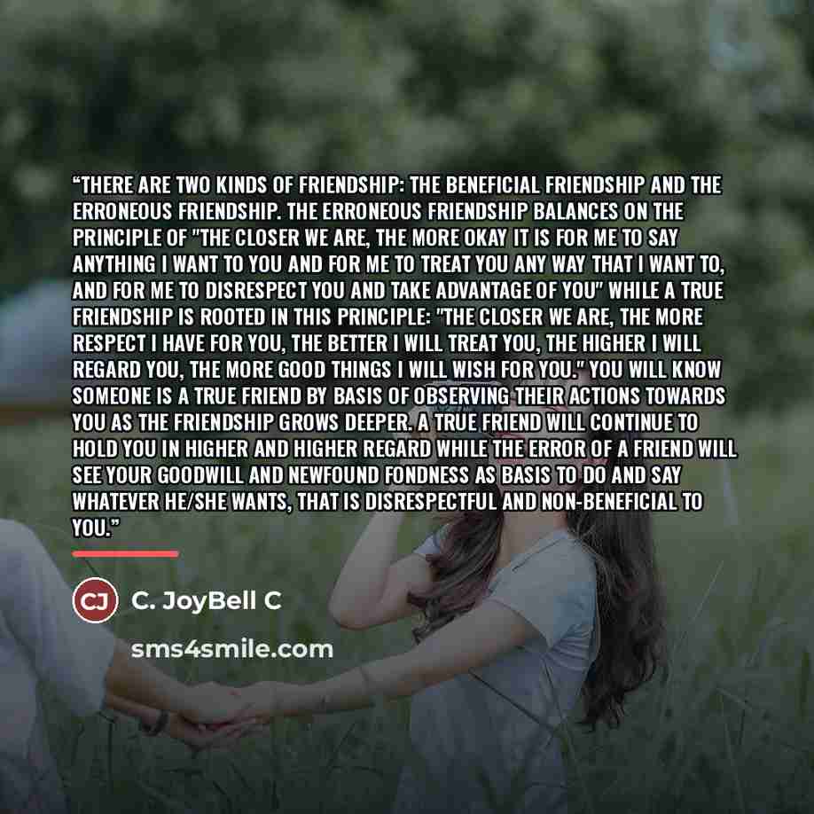 “There are two kinds of friendship: the beneficial friendship and the erroneous friendship. The erroneous friendship balances on the principle of "the closer we are, the more okay it is for me to say anything I want to you and for me to treat you any way that I want to, and for me to disrespect you…” quote by C. JoyBell C